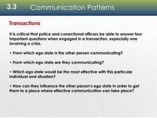 3.3 Communication Patterns
Transactions
It is critical that police and correctional officers be able to answer four
important questions when engaged in a transaction, especially one
involving a crisis.
• From which ego state is the other person communicating?
• From which ego state are they communicating?
• Which ego state would be the most effective with this particular
individual and situation?
• How can they influence the other person’s ego state in order to get
them to a place where effective communication can take place?
 