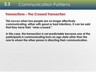 3.3 Communication Patterns
Transactions – The Crossed Transaction
This occurs when two people are no longer effectively
communicating, either with good or bad intentions. It can be said
that they have their “wires crossed.”
In this case, the transaction is not predictable because one of the
participants is communicating from an ego state other than the
one to whom the other person is directing their communication.
 