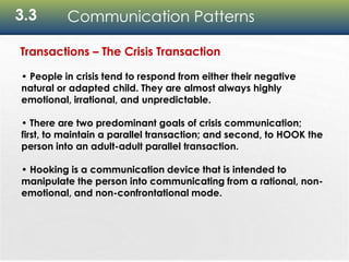 3.3 Communication Patterns
Transactions – The Crisis Transaction
• People in crisis tend to respond from either their negative
natural or adapted child. They are almost always highly
emotional, irrational, and unpredictable.
• There are two predominant goals of crisis communication;
first, to maintain a parallel transaction; and second, to HOOK the
person into an adult-adult parallel transaction.
• Hooking is a communication device that is intended to
manipulate the person into communicating from a rational, non-
emotional, and non-confrontational mode.
 