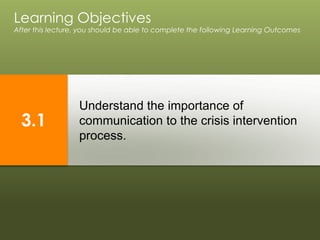 Understand the importance of
communication to the crisis intervention
process.
Learning Objectives
After this lecture, you should be able to complete the following Learning Outcomes
3.1
 