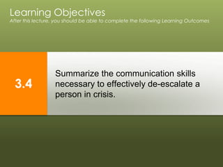 Summarize the communication skills
necessary to effectively de-escalate a
person in crisis.
Learning Objectives
After this lecture, you should be able to complete the following Learning Outcomes
3.4
 