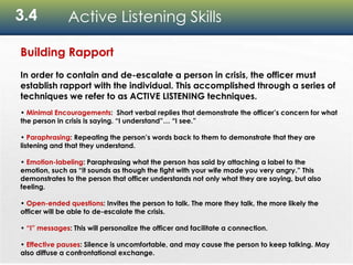 3.4 Active Listening Skills
Building Rapport
In order to contain and de-escalate a person in crisis, the officer must
establish rapport with the individual. This accomplished through a series of
techniques we refer to as ACTIVE LISTENING techniques.
• Minimal Encouragements: Short verbal replies that demonstrate the officer’s concern for what
the person in crisis is saying. “I understand”… “I see.”
• Paraphrasing: Repeating the person’s words back to them to demonstrate that they are
listening and that they understand.
• Emotion-labeling: Paraphrasing what the person has said by attaching a label to the
emotion, such as “it sounds as though the fight with your wife made you very angry.” This
demonstrates to the person that officer understands not only what they are saying, but also
feeling.
• Open-ended questions: Invites the person to talk. The more they talk, the more likely the
officer will be able to de-escalate the crisis.
• “I” messages: This will personalize the officer and facilitate a connection.
• Effective pauses: Silence is uncomfortable, and may cause the person to keep talking. May
also diffuse a confrontational exchange.
 