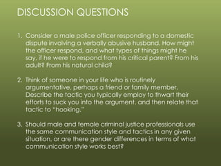 © 2013 by Pearson Higher Education, Inc
Upper Saddle River, New Jersey 07458 • All Rights Reserved
DISCUSSION QUESTIONS
1. Consider a male police officer responding to a domestic
dispute involving a verbally abusive husband. How might
the officer respond, and what types of things might he
say, if he were to respond from his critical parent? From his
adult? From his natural child?
2. Think of someone in your life who is routinely
argumentative, perhaps a friend or family member.
Describe the tactic you typically employ to thwart their
efforts to suck you into the argument, and then relate that
tactic to “hooking.”
3. Should male and female criminal justice professionals use
the same communication style and tactics in any given
situation, or are there gender differences in terms of what
communication style works best?
 