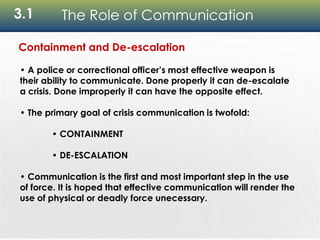 3.1 The Role of Communication
Containment and De-escalation
• A police or correctional officer’s most effective weapon is
their ability to communicate. Done properly it can de-escalate
a crisis. Done improperly it can have the opposite effect.
• The primary goal of crisis communication is twofold:
• CONTAINMENT
• DE-ESCALATION
• Communication is the first and most important step in the use
of force. It is hoped that effective communication will render the
use of physical or deadly force unecessary.
 