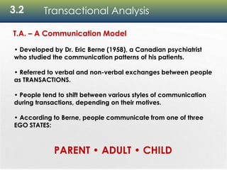 3.2 Transactional Analysis
T.A. – A Communication Model
• Developed by Dr. Eric Berne (1958), a Canadian psychiatrist
who studied the communication patterns of his patients.
• Referred to verbal and non-verbal exchanges between people
as TRANSACTIONS.
• People tend to shift between various styles of communication
during transactions, depending on their motives.
• According to Berne, people communicate from one of three
EGO STATES:
PARENT • ADULT • CHILD
 