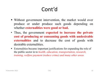 Cont’d
 Without government intervention, the market would over
produce or under produce such goods depending on
whether externalities were good or bad.
• Thus, the government expected to increase the private
cost of producing or consuming goods with undesirable
externalities and to decrease the cost of goods with
desirable externalities.
 Externalities became important justifications for expanding the role of
the public sector in to health, education, transportation, research,
training, welfare payment (reduce crime) and many other areas.
9 December 2022 CSU 10
 