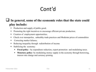 Cont’d
 In general, some of the economic roles that the state could
play include:
 Production and supply of public good;
 Promoting the right incentives to encourage efficient private production;
 Creation of employment opportunities;
 Check over monopolies, unhealthy trade practices and Moderate prices of commodities
 Correcting market failures;
 Reducing inequality through redistribution of income
 Stabilizing the economy:
 Fiscal policy - by expenditure reduction, export promotion and modulating taxes.
 Monetary policy- by modulating money supply in the economy through borrowing,
interest rate change and currency printing
9 December 2022 CSU 11
 