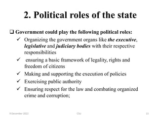 2. Political roles of the state
 Government could play the following political roles:
 Organizing the government organs like the executive,
legislative and judiciary bodies with their respective
responsibilities
 ensuring a basic framework of legality, rights and
freedom of citizens
 Making and supporting the execution of policies
 Exercising public authority
 Ensuring respect for the law and combating organized
crime and corruption;
9 December 2022 CSU 13
 