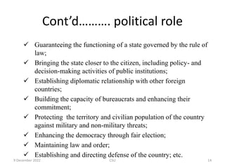 Cont’d………. political role
 Guaranteeing the functioning of a state governed by the rule of
law;
 Bringing the state closer to the citizen, including policy- and
decision-making activities of public institutions;
 Establishing diplomatic relationship with other foreign
countries;
 Building the capacity of bureaucrats and enhancing their
commitment;
 Protecting the territory and civilian population of the country
against military and non-military threats;
 Enhancing the democracy through fair election;
 Maintaining law and order;
 Establishing and directing defense of the country; etc.
9 December 2022 CSU 14
 