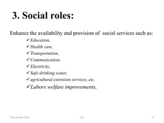 3. Social roles:
Enhance the availability and provision of social services such as:
Education,
Health care,
Transportation,
Communication,
Electricity,
Safe drinking water,
agricultural extension services, etc.
Labors welfare improvements,
9 December 2022 CSU 15
 