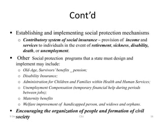 Cont’d
 Establishing and implementing social protection mechanisms
o Contributory system of social insurance – provision of income and
services to individuals in the event of retirement, sickness, disability,
death, or unemployment.
 Other Social protection programs that a state must design and
implement may include:
o Old-Age, Survivors’benefits _ pension;
o Disability Insurance;
o Administration for Children and Families within Health and Human Services;
o Unemployment Compensation (temporary financial help during periods
between jobs);
o Maternity benefits
o Welfare improvement of handicapped person, and widows and orphans.
 Encouraging the organization of people and formation of civil
society
9 December 2022 CSU 16
 