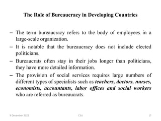 The Role of Bureaucracy in Developing Countries
– The term bureaucracy refers to the body of employees in a
large-scale organization.
– It is notable that the bureaucracy does not include elected
politicians.
– Bureaucrats often stay in their jobs longer than politicians,
they have more detailed information.
– The provision of social services requires large numbers of
different types of specialists such as teachers, doctors, nurses,
economists, accountants, labor offices and social workers
who are referred as bureaucrats.
9 December 2022 CSU 17
 