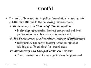Cont’d
 The role of bureaucrats in policy formulation is much greater
in LDC than DC due to the following main reasons:
i. Bureaucracy as a Channel of Communication
 In developing countries, interest groups and political
parties are often either weak or non- existent.
ii. The Bureaucracy as a Repository (source) of Information
 Bureaucracy has access to often secret information
relating to different time-frame and areas
iii. Bureaucracy as a Group of Technical Advisers
 They have technical knowledge that can be possessed
9 December 2022 CSU 18
 