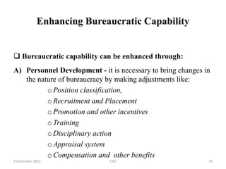 Enhancing Bureaucratic Capability
 Bureaucratic capability can be enhanced through:
A) Personnel Development - it is necessary to bring changes in
the nature of bureaucracy by making adjustments like:
oPosition classification,
oRecruitment and Placement
oPromotion and other incentives
oTraining
oDisciplinary action
oAppraisal system
oCompensation and other benefits
9 December 2022 CSU 19
 