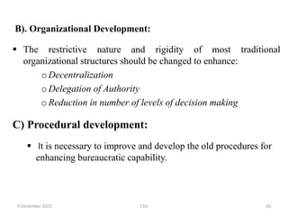 B). Organizational Development:
 The restrictive nature and rigidity of most traditional
organizational structures should be changed to enhance:
oDecentralization
oDelegation of Authority
oReduction in number of levels of decision making
C) Procedural development:
 It is necessary to improve and develop the old procedures for
enhancing bureaucratic capability.
9 December 2022 CSU 20
 