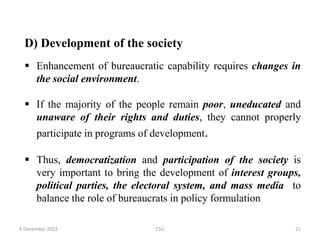 D) Development of the society
 Enhancement of bureaucratic capability requires changes in
the social environment.
 If the majority of the people remain poor, uneducated and
unaware of their rights and duties, they cannot properly
participate in programs of development.
 Thus, democratization and participation of the society is
very important to bring the development of interest groups,
political parties, the electoral system, and mass media to
balance the role of bureaucrats in policy formulation
9 December 2022 CSU 21
 