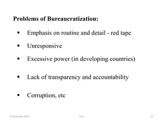 Problems of Bureaucratization:
 Emphasis on routine and detail - red tape
 Unresponsive
 Excessive power (in developing countries)
 Lack of transparency and accountability
 Corruption, etc
9 December 2022 CSU 22
 