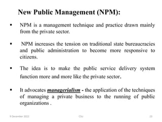 New Public Management (NPM):
 NPM is a management technique and practice drawn mainly
from the private sector.
 NPM increases the tension on traditional state bureaucracies
and public administration to become more responsive to
citizens.
 The idea is to make the public service delivery system
function more and more like the private sector.
 It advocates managerialism - the application of the techniques
of managing a private business to the running of public
organizations .
9 December 2022 CSU 23
 