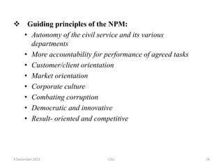  Guiding principles of the NPM:
• Autonomy of the civil service and its various
departments
• More accountability for performance of agreed tasks
• Customer/client orientation
• Market orientation
• Corporate culture
• Combating corruption
• Democratic and innovative
• Result- oriented and competitive
9 December 2022 CSU 24
 