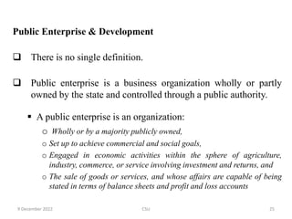Public Enterprise & Development
 There is no single definition.
 Public enterprise is a business organization wholly or partly
owned by the state and controlled through a public authority.
 A public enterprise is an organization:
o Wholly or by a majority publicly owned,
o Set up to achieve commercial and social goals,
o Engaged in economic activities within the sphere of agriculture,
industry, commerce, or service involving investment and returns, and
o The sale of goods or services, and whose affairs are capable of being
stated in terms of balance sheets and profit and loss accounts
9 December 2022 CSU 25
 