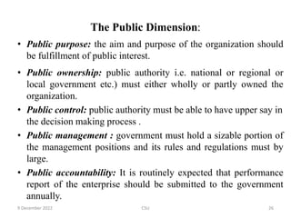 The Public Dimension:
• Public purpose: the aim and purpose of the organization should
be fulfillment of public interest.
• Public ownership: public authority i.e. national or regional or
local government etc.) must either wholly or partly owned the
organization.
• Public control: public authority must be able to have upper say in
the decision making process .
• Public management : government must hold a sizable portion of
the management positions and its rules and regulations must by
large.
• Public accountability: It is routinely expected that performance
report of the enterprise should be submitted to the government
annually.
9 December 2022 CSU 26
 