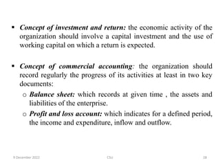  Concept of investment and return: the economic activity of the
organization should involve a capital investment and the use of
working capital on which a return is expected.
 Concept of commercial accounting: the organization should
record regularly the progress of its activities at least in two key
documents:
o Balance sheet: which records at given time , the assets and
liabilities of the enterprise.
o Profit and loss account: which indicates for a defined period,
the income and expenditure, inflow and outflow.
9 December 2022 CSU 28
 