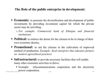 The Role of the public enterprise in development:
 Economic: to promote the diversification and development of public
investments by providing investment capital for which the private
sector may be unwilling.
o For example: Commercial bank of Ethiopia and financial
institutions.
 Political: to enforce the desire for the citizens to be in charge of their
own economic destiny.
 Promotional: to aid the citizens in the cultivation of improved
method of production. Example: Seed enterprise that educates farmers
on modern agricultural practices
 Infrastructural: to provide necessary facilities that will enable
many other economic activities to thrive.
 Example: telecommunications corporation and the electricity
power corporation.
9 December 2022 CSU 29
 