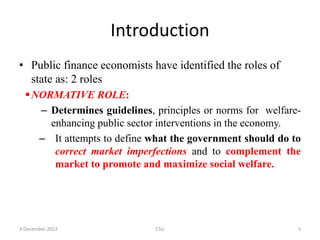 Introduction
• Public finance economists have identified the roles of
state as: 2 roles
NORMATIVE ROLE:
– Determines guidelines, principles or norms for welfare-
enhancing public sector interventions in the economy.
– It attempts to define what the government should do to
correct market imperfections and to complement the
market to promote and maximize social welfare.
9 December 2022 CSU 3
 