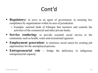 Cont’d
 Regulatory: to serve as an agent of government, in ensuring law
compliance by organizations within its area of jurisdiction.
o Example, national bank of Ethiopia that monitors and controls the
activities of the commercial and other private banks.
 Service rendering: to provide essential social service to the
community such as health, water and recreational agencies.
 Employment generation: to minimize social unrest by creating job
opportunities for the unemployed persons.
 Entrepreneurial role - bridge the deficiency in indigenous
entrepreneurial capacity.
9 December 2022 CSU 30
 
