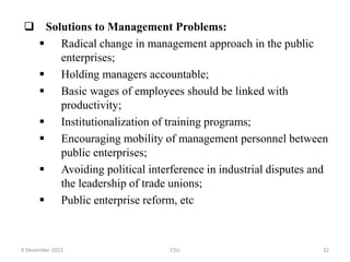  Solutions to Management Problems:
 Radical change in management approach in the public
enterprises;
 Holding managers accountable;
 Basic wages of employees should be linked with
productivity;
 Institutionalization of training programs;
 Encouraging mobility of management personnel between
public enterprises;
 Avoiding political interference in industrial disputes and
the leadership of trade unions;
 Public enterprise reform, etc
9 December 2022 CSU 32
 