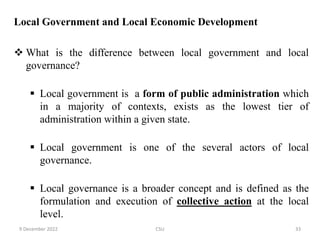 Local Government and Local Economic Development
 What is the difference between local government and local
governance?
 Local government is a form of public administration which
in a majority of contexts, exists as the lowest tier of
administration within a given state.
 Local government is one of the several actors of local
governance.
 Local governance is a broader concept and is defined as the
formulation and execution of collective action at the local
level.
9 December 2022 CSU 33
 