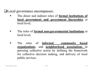 Local governance encompasses:
 The direct and indirect roles of formal institutions of
local government and government hierarchies at
local level;
 The roles of formal non-governmental institutions at
local level;
 The roles of informal community based
organizations, and neighborhood associations in
pursuing collective action by defining the framework
for collective decision making, and delivery of local
public services.
9 December 2022 CSU 34
 