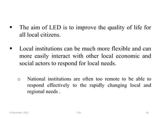 The aim of LED is to improve the quality of life for
all local citizens.
 Local institutions can be much more flexible and can
more easily interact with other local economic and
social actors to respond for local needs.
o National institutions are often too remote to be able to
respond effectively to the rapidly changing local and
regional needs .
9 December 2022 CSU 36
 