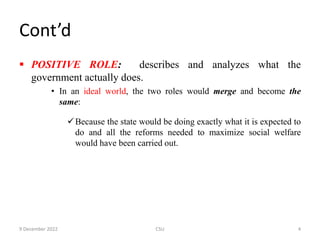Cont’d
 POSITIVE ROLE: describes and analyzes what the
government actually does.
• In an ideal world, the two roles would merge and become the
same:
Because the state would be doing exactly what it is expected to
do and all the reforms needed to maximize social welfare
would have been carried out.
9 December 2022 CSU 4
 