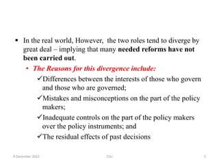  In the real world, However, the two roles tend to diverge by
great deal – implying that many needed reforms have not
been carried out.
• The Reasons for this divergence include:
Differences between the interests of those who govern
and those who are governed;
Mistakes and misconceptions on the part of the policy
makers;
Inadequate controls on the part of the policy makers
over the policy instruments; and
The residual effects of past decisions
9 December 2022 CSU 5
 