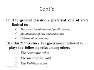 Cont’d
 The general classically preferred role of state
limited to:
 The provision of essential public goods,
 Maintenance of law and order, and
 Defense of the country
In this 21st century the government believed to
plays the following roles among others
i. The economic roles
ii. The social roles, and
iii. The Political roles
9 December 2022 CSU 6
 