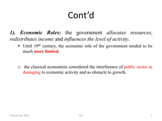 Cont’d
1). Economic Roles: the government allocates resources,
redistributes income and influences the level of activity.
 Until 19th century, the economic role of the government tended to be
much more limited.
o the classical economists considered the interference of public sector as
damaging to economic activity and as obstacle to growth.
9 December 2022 CSU 7
 