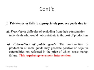 Cont’d
 Private sector fails to appropriately produce goods due to:
a). Free riders: difficulty of excluding from their consumption
individuals who would not contribute to the cost of production
b). Externalities of public goods: The consumption or
production of some goods may generate positive or negative
externalities not reflected in the price of which cause market
failure. This requires government intervention.
9 December 2022 CSU 9
 