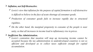  Inflation, not Self-Destructive.
 Lewis’s view that inflation for the purpose of capital formation is self-destructive
is difficult to believe in the face of acute shortage of consumer goods.
 Production of consumer goods fails to increase rapidly due to structural
rigidities.
 On the other hand, the marginal propensity to consume of the people is near
unity, so that all increases in income lead to inflationary rise in prices.
 Inefficient Tax Administration.
 Lewis’s contention that taxation will mop up increasing income cannot be
accepted because the tax administration in underdeveloped countries is not so
efficient and developed as to collect taxes sufficient enough for capital
accumulation.
 