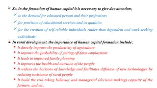  So, in the formation of human capital it is necessary to give due attention;
 to the demand for educated person and their professions
 for provision of educational services and its qualities
 for the creation of self-reliable individuals rather than dependent and work seeking
individuals.
In rural development, the importance of human capital formation include;
 It directly improve the productivity of agriculture
 It improve the probability of getting off-farm employment
 It leads to improved family planning
 It improves the health and nutrition of the people
 It widens the horizons of knowledge and facilitates diffusion of new technologies by
reducing resistance of rural people
 It build the risk taking behavior and managerial (decision making) capacity of the
farmers, and etc.
 