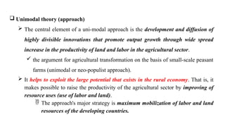  Unimodal theory (approach)
 The central element of a uni-modal approach is the development and diffusion of
highly divisible innovations that promote output growth through wide spread
increase in the productivity of land and labor in the agricultural sector.
 the argument for agricultural transformation on the basis of small-scale peasant
farms (unimodal or neo-populist approach).
 It helps to exploit the large potential that exists in the rural economy. That is, it
makes possible to raise the productivity of the agricultural sector by improving of
resource uses (use of labor and land).
 The approach's major strategy is maximum mobilization of labor and land
resources of the developing countries.
 