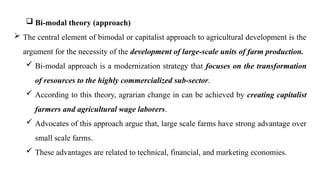  Bi-modal theory (approach)
 The central element of bimodal or capitalist approach to agricultural development is the
argument for the necessity of the development of large-scale units of farm production.
 Bi-modal approach is a modernization strategy that focuses on the transformation
of resources to the highly commercialized sub-sector.
 According to this theory, agrarian change in can be achieved by creating capitalist
farmers and agricultural wage laborers.
 Advocates of this approach argue that, large scale farms have strong advantage over
small scale farms.
 These advantages are related to technical, financial, and marketing economies.
 