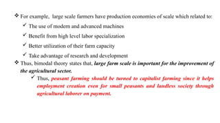  For example, large scale farmers have production economies of scale which related to:
 The use of modern and advanced machines
 Benefit from high level labor specialization
 Better utilization of their farm capacity
 Take advantage of research and development
 Thus, bimodal theory states that, large farm scale is important for the improvement of
the agricultural sector.
 Thus, peasant farming should be turned to capitalist farming since it helps
employment creation even for small peasants and landless society through
agricultural laborer on payment.
 