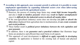  According to this approach, once economic growth is achieved, it is possible to create
employment opportunities by expanding industrial sectors even when labor-saving
technologies are used in the agricultural sectors.
 However, the process of creating large farms may create high income inequality,
and also it leads to landless peasants which may result in higher unemployment
since it is difficult for the industrial sectors to absorb all surplus labor.
 If the non-agricultural (industry) sector does not develop and fails to absorb the
labor force displaced from agriculture due to mechanization, it can create economic
and social problems.
 These further result in political power imbalance between the rich capitalists and
poor peasants.
 In addition, there is no guarantee and a practical evidence that illustrates large
farms are productive and efficient than small farms in all aspects.
 This approach of rural development is difficult to apply especially in developing
countries. Its application is limited to the existing lack of human and physical
capital.
 