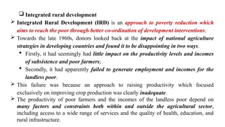  Integrated rural development
 Integrated Rural Development (IRD) is an approach to poverty reduction which
aims to reach the poor through better co-ordination of development interventions.
 Towards the late 1960s, donors looked back at the impact of national agriculture
strategies in developing countries and found it to be disappointing in two ways.
 Firstly, it had seemingly had little impact on the productivity levels and incomes
of subsistence and poor farmers;
 Secondly, it had apparently failed to generate employment and incomes for the
landless poor.
 This failure was because an approach to raising productivity which focused
exclusively on improving crop production was clearly inadequate.
 The productivity of poor farmers and the incomes of the landless poor depend on
many factors and constraints both within and outside the agricultural sector,
including access to a wide range of services and the quality of health, education, and
rural infrastructure.
 