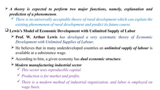  A theory is expected to perform two major functions, namely, explanation and
prediction of a phenomenon.
 There is no universally acceptable theory of rural development which can explain the
existing phenomenon of rural development and predict its future course.
 Lewis’s Model of Economic Development with Unlimited Supply of Labor
 Prof. W. Arthur Lewis has developed a very systematic theory of Economic
Development with Unlimited Supplies of Labour.
 He believes that in many underdeveloped countries an unlimited supply of labour is
available at a subsistence wage.
 According to him, a given economy has dual economic structure.
Modern manufacturing industrial sector
 This sector uses reproducible capital.
 Production is for market and profits.
 There is a modern method of industrial organization, and labor is employed on
wage basis.
 