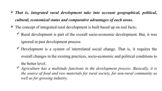  That is, integrated rural development take into account geographical, political,
cultural, economical status and comparative advantages of each areas.
 The concept of integrated rural development is built based up on real facts;
 Rural development is part of the overall socio-economic development. But, it was
ignored in past development process.
 Development is a system of interrelated social change. That is, it requires the
overall changes in the existing practices, socio-economic and political conditions to
the better level.
 Agriculture has a multitude functions in the development process. Basically, it is
the source of food and raw materials for rural society, for non-rural community as
well as for growing industry.
 