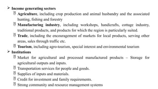  Income generating sectors
 Agriculture, including crop production and animal husbandry and the associated
hunting, fishing and forestry
 Manufacturing industry, including workshops, handicrafts, cottage industry,
traditional products, and products for which the region is particularly suited.
 Trade, including the encouragement of markets for local products, serving other
areas, sales through traffic etc.
 Tourism, including agro-tourism, special interest and environmental tourism
 Institutions
 Market for agricultural and processed manufactured products – Storage for
agricultural outputs and inputs.
 Transportation services for people and goods.
 Supplies of inputs and materials.
 Credit for investment and family requirements.
 Strong community and resource management systems
 