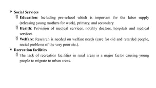  Social Services
 Education: Including pre-school which is important for the labor supply
(releasing young mothers for work), primary, and secondary.
 Health: Provision of medical services, notably doctors, hospitals and medical
services
 Welfare: Research is needed on welfare needs (care for old and retarded people,
social problems of the very poor etc.).
 Recreation facilities
 The lack of recreation facilities in rural areas is a major factor causing young
people to migrate to urban areas.
 