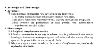Advantages and Disadvantages
 Advantages
 The advantages of integrated rural development are described as;
(i) To enable multidisciplinary anti-poverty efforts in rural areas,
(ii)To enable solutions to regional problems, targeting impoverished groups, and
(iii)To promote the participation of local people, local administrative
organizations, and civil society.
 Disadvantages
 it is difficult to implement in practice.
 Effective co-ordination is not easy to achieve, especially when traditional sector-
based agencies continue to compete against each other, and with new coordinating
agencies, for power, influence and, above all, funds.
 Where new agencies were introduced, there was a risk of unnecessary and costly
duplication of activities.
 